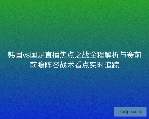 韩国vs国足直播焦点之战全程解析与赛前前瞻阵容战术看点实时追踪