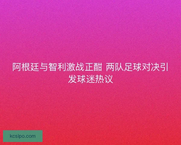 阿根廷与智利激战正酣 两队足球对决引发球迷热议