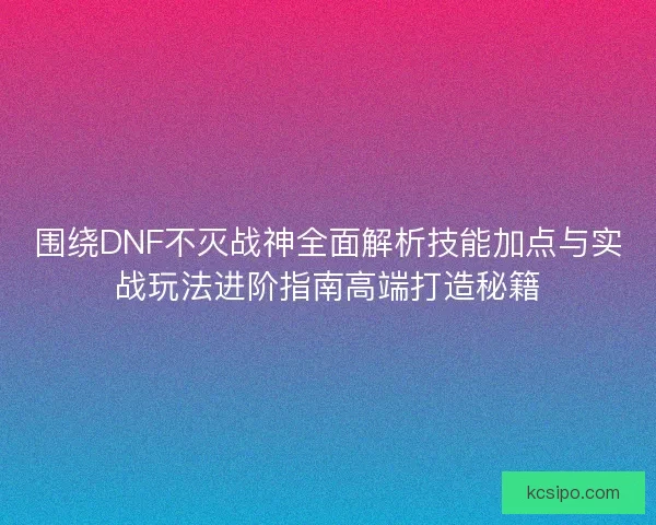 围绕DNF不灭战神全面解析技能加点与实战玩法进阶指南高端打造秘籍