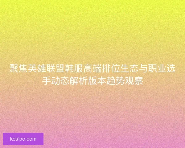 聚焦英雄联盟韩服高端排位生态与职业选手动态解析版本趋势观察