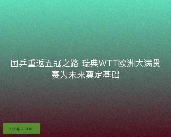 国乒重返五冠之路 瑞典WTT欧洲大满贯赛为未来奠定基础