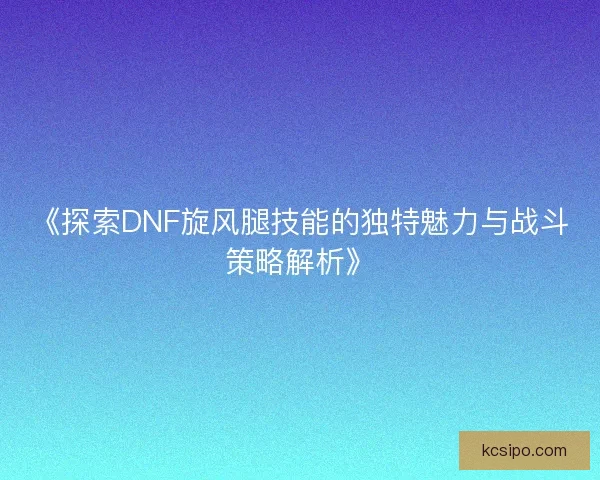 《探索DNF旋风腿技能的独特魅力与战斗策略解析》
